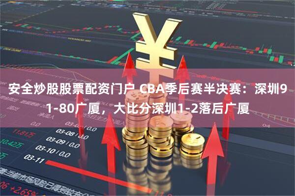 安全炒股股票配资门户 CBA季后赛半决赛：深圳91-80广厦，大比分深圳1-2落后广厦