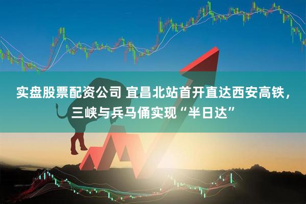 实盘股票配资公司 宜昌北站首开直达西安高铁，三峡与兵马俑实现“半日达”