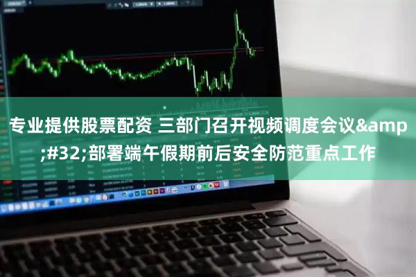专业提供股票配资 三部门召开视频调度会议 部署端午假期前后安全防范重点工作