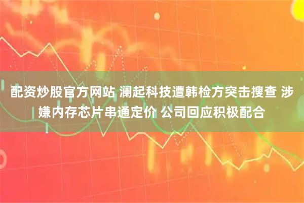 配资炒股官方网站 澜起科技遭韩检方突击搜查 涉嫌内存芯片串通定价 公司回应积极配合