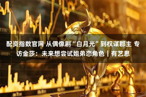 配资指数官网 从偶像剧“白月光”到权谋郡主 专访金莎：未来想尝试姐弟恋角色｜有艺思