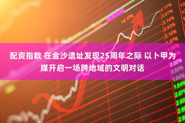 配资指数 在金沙遗址发现25周年之际 以卜甲为媒开启一场跨地域的文明对话