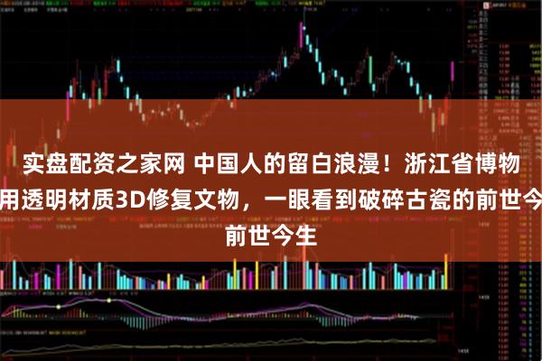 实盘配资之家网 中国人的留白浪漫！浙江省博物馆用透明材质3D修复文物，一眼看到破碎古瓷的前世今生