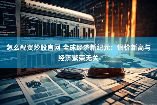 怎么配资炒股官网 全球经济新纪元：铜价新高与经济繁荣无关